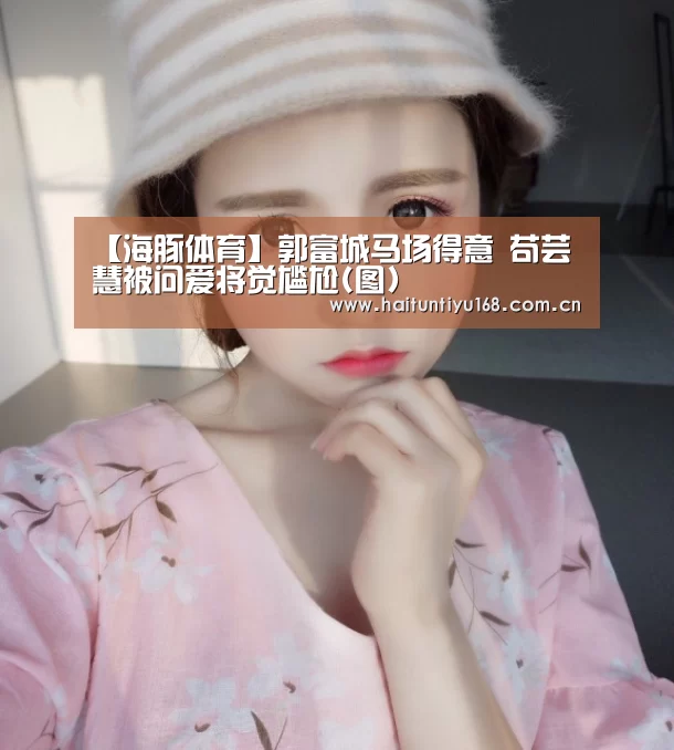【海豚体育】郭富城马场得意 苟芸慧被问爱将觉尴尬(图)(图3) 运动平台